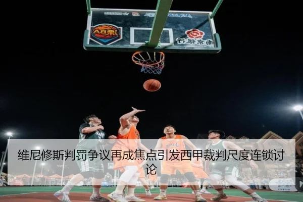 维尼修斯判罚争议再成焦点引发西甲裁判尺度连锁讨论