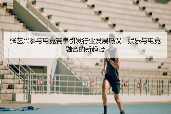 张艺兴参与电竞赛事引发行业发展热议：娱乐与电竞融合的新趋势