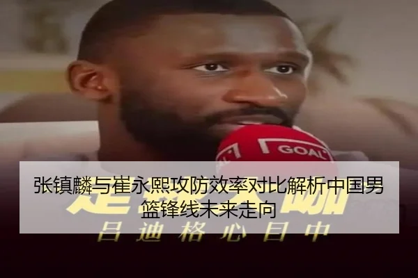 张镇麟与崔永熙攻防效率对比解析中国男篮锋线未来走向