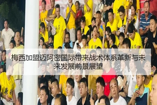 梅西加盟迈阿密国际带来战术体系革新与未来发展前景展望
