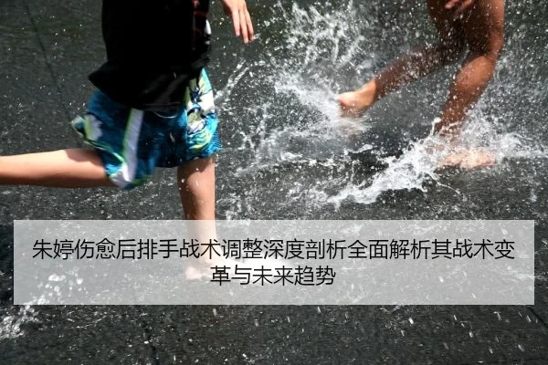 朱婷伤愈后排手战术调整深度剖析全面解析其战术变革与未来趋势