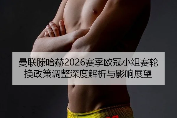 曼联滕哈赫2026赛季欧冠小组赛轮换政策调整深度解析与影响展望