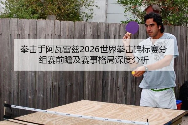 拳击手阿瓦雷兹2026世界拳击锦标赛分组赛前瞻及赛事格局深度分析